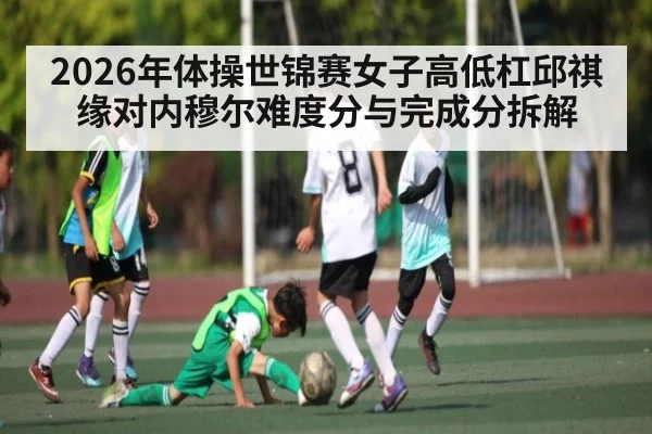 2026年体操世锦赛女子高低杠邱祺缘对内穆尔难度分与完成分拆解 | kaiyunapp
