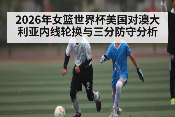2026年女篮世界杯美国对澳大利亚内线轮换与三分防守分析 | kaiyunapp